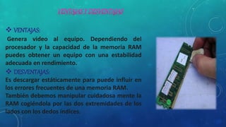  VENTAJAS:
Genera video al equipo. Dependiendo del
procesador y la capacidad de la memoria RAM
puedes obtener un equipo con una estabilidad
adecuada en rendimiento.
 DESVENTAJAS:
Es descargar estáticamente para puede influir en
los errores frecuentes de una memoria RAM.
También debemos manipular cuidadosa mente la
RAM cogiéndola por las dos extremidades de los
lados con los dedos índices.
 