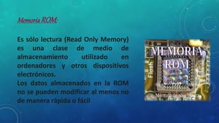 MemoriaROM:
Es sólo lectura (Read Only Memory)
es una clase de medio de
almacenamiento utilizado en
ordenadores y otros dispositivos
electrónicos.
Los datos almacenados en la ROM
no se pueden modificar al menos no
de manera rápida o fácil
 