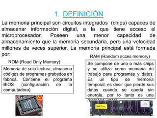 1. DEFINICIÓN
La memoria principal son circuitos integrados (chips) capaces de
almacenar información digital, a la que tiene acceso el
microprocesador. Poseen una menor capacidad de
almacenamiento que la memoria secundaria, pero una velocidad
millones de veces superior. La memoria principal está formada
por:
ROM (Read Only Memory)
Memoria de solo lectura, almacena
códigos de programas grabados en
fabrica. Contiene el programa
BIOS (configuración de la
computadora)
RAM (Random acces memory)
Se compone de uno o mas chips
y se utiliza como memoria de
trabajo para programas y datos.
Es un tipo de memoria
temporal, es decir que pierde sus
datos cuando se queda sin
energía, por lo tanto es una
memoria volátil
 