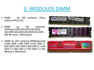 3.-MODULOS DIMM
 DIMM de 168 contactos (Tipos
pc86,pc100,pc133)
 DIMM de 184 contactos,
DDR(tipos:DDR-220,DDR-266,DDR-
333,DDR-400,DDR-466,DDR-553,DDR-
600  Hasta 1 GB/modulo)
 DIMM de 240 contactos,DDR2(tipos:ddr
2-400 DDR 2-466 DDR 2-533 DDR 2-
600 DDR 2-667 DDR 2-800 DDR 2-1.000
DDR 2-1.066 DDR 2-1150 DDR 2-1.200
hasta 2 GB/modulo
 