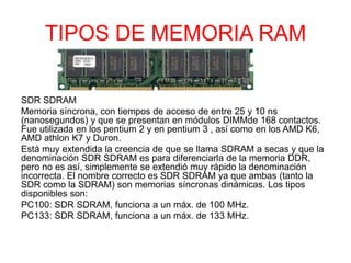 TIPOS DE MEMORIA RAM
SDR SDRAM
Memoria síncrona, con tiempos de acceso de entre 25 y 10 ns
(nanosegundos) y que se presentan en módulos DIMMde 168 contactos.
Fue utilizada en los pentium 2 y en pentium 3 , así como en los AMD K6,
AMD athlon K7 y Duron.
Está muy extendida la creencia de que se llama SDRAM a secas y que la
denominación SDR SDRAM es para diferenciarla de la memoria DDR,
pero no es así, simplemente se extendió muy rápido la denominación
incorrecta. El nombre correcto es SDR SDRAM ya que ambas (tanto la
SDR como la SDRAM) son memorias síncronas dinámicas. Los tipos
disponibles son:
PC100: SDR SDRAM, funciona a un máx. de 100 MHz.
PC133: SDR SDRAM, funciona a un máx. de 133 MHz.
 