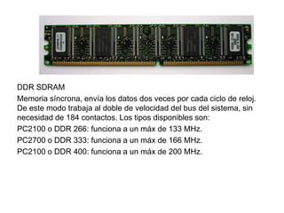 DDR SDRAM
Memoria síncrona, envía los datos dos veces por cada ciclo de reloj.
De este modo trabaja al doble de velocidad del bus del sistema, sin
necesidad de 184 contactos. Los tipos disponibles son:
PC2100 o DDR 266: funciona a un máx de 133 MHz.
PC2700 o DDR 333: funciona a un máx de 166 MHz.
PC2100 o DDR 400: funciona a un máx de 200 MHz.
 