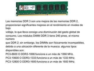 Las memorias DDR 3 son una mejora de las memorias DDR 2,
proporcionan significantes mejoras en el rendimiento en niveles de
bajo
voltaje, lo que lleva consigo una disminución del gasto global de
consumo. Los módulos DIMM DDR 3 tiene 240 pines. el mismo
número
que DDR 2; sin embargo, los DIMMs son físicamente incompatibles,
debido a una ubicación diferente de la muesca. algunos tipos
disponibles son:
PC3-8600 O DDR3-1066:funciona a un máx de 1066 MHz.
PC3-10600 O DDR3-1333:funciona a un máx de 1333 MHz.
PC3-12800 O DDR3-1600:funciona a un máx de 1600 MHz.
 