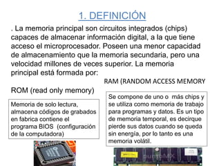 1. DEFINICIÓN
. La memoria principal son circuitos integrados (chips)
capaces de almacenar información digital, a la que tiene
acceso el microprocesador. Poseen una menor capacidad
de almacenamiento que la memoria secundaria, pero una
velocidad millones de veces superior. La memoria
principal está formada por:
ROM (read only memory)
Memoria de solo lectura,
almacena códigos de grabados
en fabrica contiene el
programa BIOS (configuración
de la computadora)
Se compone de uno o más chips y
se utiliza como memoria de trabajo
para programas y datos. Es un tipo
de memoria temporal, es decirque
pierde sus datos cuando se queda
sin energía, por lo tanto es una
memoria volátil.
RAM (RANDOM ACCESS MEMORY
 