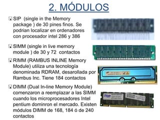 2. MÓDULOS
SIP (single in the Memory
package ) de 30 pines finos. Se
podrian localizar en ordenadores
con procesador intel 286 y 386
SIMM (single in live memory
module ) de 30 y 72 contactos
RIMM (RAMBUS INLINE Memory
Module) utiliza una tecnología
denominada RDRAM, desarollada por
Rambus Inc. Tiene 184 contactos
DIMM (Dual In-line Memory Module)
comenzaron a reemplazar a las SIMM
cuando los microprocesadores Intel
pentium dominron el mercado. Existen
módulos DIMM de 168, 184 ó de 240
contactos
 