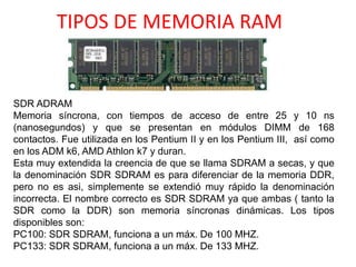 TIPOS DE MEMORIA RAM
SDR ADRAM
Memoria síncrona, con tiempos de acceso de entre 25 y 10 ns
(nanosegundos) y que se presentan en módulos DIMM de 168
contactos. Fue utilizada en los Pentium II y en los Pentium III, así como
en los ADM k6, AMD Athlon k7 y duran.
Esta muy extendida la creencia de que se llama SDRAM a secas, y que
la denominación SDR SDRAM es para diferenciar de la memoria DDR,
pero no es asi, simplemente se extendió muy rápido la denominación
incorrecta. El nombre correcto es SDR SDRAM ya que ambas ( tanto la
SDR como la DDR) son memoria síncronas dinámicas. Los tipos
disponibles son:
PC100: SDR SDRAM, funciona a un máx. De 100 MHZ.
PC133: SDR SDRAM, funciona a un máx. De 133 MHZ.
 