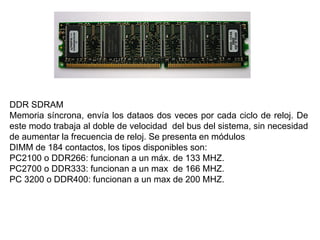 DDR SDRAM
Memoria síncrona, envía los dataos dos veces por cada ciclo de reloj. De
este modo trabaja al doble de velocidad del bus del sistema, sin necesidad
de aumentar la frecuencia de reloj. Se presenta en módulos
DIMM de 184 contactos, los tipos disponibles son:
PC2100 o DDR266: funcionan a un máx. de 133 MHZ.
PC2700 o DDR333: funcionan a un max de 166 MHZ.
PC 3200 o DDR400: funcionan a un max de 200 MHZ.
 