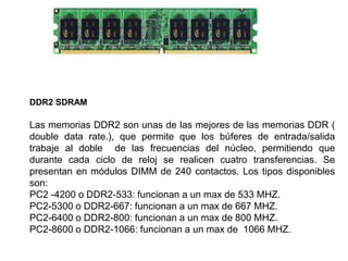 DDR2 SDRAM
Las memorias DDR2 son unas de las mejores de las memorias DDR (
double data rate.), que permite que los búferes de entrada/salida
trabaje al doble de las frecuencias del núcleo, permitiendo que
durante cada ciclo de reloj se realicen cuatro transferencias. Se
presentan en módulos DIMM de 240 contactos. Los tipos disponibles
son:
PC2 -4200 o DDR2-533: funcionan a un max de 533 MHZ.
PC2-5300 o DDR2-667: funcionan a un max de 667 MHZ.
PC2-6400 o DDR2-800: funcionan a un max de 800 MHZ.
PC2-8600 o DDR2-1066: funcionan a un max de 1066 MHZ.
 