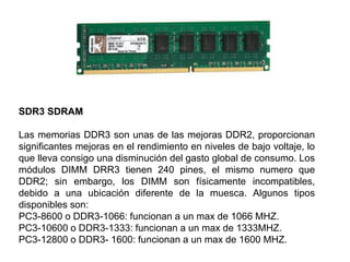 SDR3 SDRAM
Las memorias DDR3 son unas de las mejoras DDR2, proporcionan
significantes mejoras en el rendimiento en niveles de bajo voltaje, lo
que lleva consigo una disminución del gasto global de consumo. Los
módulos DIMM DRR3 tienen 240 pines, el mismo numero que
DDR2; sin embargo, los DIMM son físicamente incompatibles,
debido a una ubicación diferente de la muesca. Algunos tipos
disponibles son:
PC3-8600 o DDR3-1066: funcionan a un max de 1066 MHZ.
PC3-10600 o DDR3-1333: funcionan a un max de 1333MHZ.
PC3-12800 o DDR3- 1600: funcionan a un max de 1600 MHZ.
 