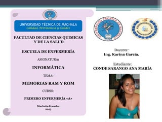 UNIVERSIDAD TÉCNICA DE MACHALA
Calidad, Pertinencia y Calidez

FACULTAD DE CIENCIAS QUIMICAS
Y DE LA SALUD
ESCUELA DE ENFERMERÍA

Docente:
Ing. Karina García.

ASIGNATURA:

INFORMÁTICA
TEMA:

MEMORIAS RAM Y ROM
CURSO:
PRIMERO ENFERMERÍA «A»
Machala-Ecuador
2013

Estudiante:
CONDE SARANGO ANA MARÍA

 