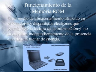 Funcionamiento de la
Memoria ROM
Es un medio de almacenamiento utilizado
ordenadores y dispositivos electrones que
en
permite solo la lectura de la información y no
su escritura independientemente de la presencia
o no de una fuente de energía.
 