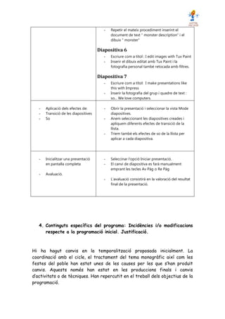 -   Repetir el mateix procediment inserint el
                                             document de text “ monster description” i el
                                             dibuix “ monster”

                                       Diapositiva 6
                                         -   Escriure com a títol : I edit images with Tux Paint
                                         -   Inserir el dibuix editat amb Tux Paint i la
                                             fotografia personal també retocada amb filtres.

                                       Diapositiva 7
                                         -   Escriure com a títol: I make presentations like
                                             this with Impress
                                         -   Inserir la fotografia del grup i quadre de text :
                                             so... We love computers.

   -   Aplicació dels efectes de:        -   Obrir la presentació i seleccionar la vista Mode
   -   Transició de les diapositives         diapositives.
   -   So                                -   Anem seleccionant les diapositives creades i
                                             apliquem diferents efectes de transició de la
                                             llista.
                                         -   Triem també els efectes de so de la llista per
                                             aplicar a cada diapositiva.




   -   Inicialitzar una presentació      -   Seleccinar l’opció Iniciar presentació.
       en pantalla completa              -   El canvi de diapositiva es farà manualment
                                             emprant les tecles Av Pàg o Re Pàg
   -   Avaluació.
                                         -   L’avaluació consistirà en la valoració del resultat
                                             final de la presentació.




   4. Continguts específics del programa: Incidències i/o modificacions
      respecte a la programació inicial. Justificació.



Hi ha hagut canvis en la temporalització proposada inicialment. La
coordinació amb el cicle, el tractament del tema monogràfic així com les
festes del poble han estat unes de les causes per les que s’han produït
canvis. Aquests només han estat en les produccions finals i canvis
d’activitats o de tècniques. Han repercutit en el treball dels objectius de la
programació.
 
