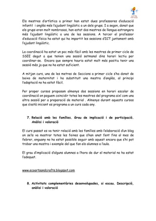 Els mestres d’artística a primer han estat dues professores d’educació
infantil i anglès més l’ajudant lingüístic a un dels grups. I a segon, donat que
els grups eren molt nombrosos, han estat dos mestres de llengua estrangera
més l’ajudant lingüístic a una de les sessions. A tercer el professor
d’educació física ha estat qui ha impartit les sessions d’ICT juntament amb
l’ajudant lingüístic.

La coordinació ha estat un poc més fàcil amb les mestres de primer cicle de
SSEE degut a que tenien una sessió setmanal dins horari lectiu per
coordinar-se. Encara que sempre hauria estat molt més positiu tenir una
sessió més ja que no ha estat suficient.

A mitjan curs, una de les metres de Seccions a primer cicle s’ha donat de
baixa de maternitat i ha substituït una mestra d’anglès, al principi
l’adaptació no ha estat fàcil.

Per proper cursos proposam almenys dos sessions en horari escolar de
coordinació on poguem coincidir totes les mestres del programa així com una
altra sessió per a preparació de material . Almenys durant aquests cursos
que s’està iniciant es programa a un curs cada any.



   7. Relació amb les famílies. Grau de implicació i de participació.
      Anàlisi i valoració

El curs passat es va tenir relació amb les famílies amb l’elaboració d’un blog
on se’ls va mostrar totes les feines que s’han anat fent fins al mes de
febrer, enguany no ha estat possible seguir amb aquest encara que s’hi pot
trobar una mostra i exemple del que fan els alumnes a l’aula.

El grau d’implicació d’alguns alumnes a l’hora de dur el material no ha estat
l’adequat.



www.ecoartsandcrafts.blogspot.com



   8. Activitats complementàries desenvolupades, si escau. Descripció,
      anàlisi i valoració
 