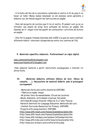 - A la festa del Dia de la convivència celebrada al centre el 21 de juny hi va
haver un taller ‘Maisy makes lemonade’ on els alumnes varen aprendre a
elaborar suc de llimona seguint les instruccions en anglès.

- Dins del projecte de Lectura que hi ha al centre. El passat curs ja es va
introduir una sessió de mitja hora setmanal de lectura en anglès. Els
alumnes de 1r i segon cicle han gaudit de contacontes i activitats de lectura
en anglès.

- S’ha fet la segona trobada d’escoles amb SSEE a la qual es varen realitzar
diferents tallers i intercanvi d’experiències entre cinc centres de l’illa.




   9. Materials específics elaborats. Preferentment en còpia digital.

www.junkmodelling4kids.blogspot.com
www.ecoartsandcrafts.blogspot.com

 Hem elaborat material a partir d’activitats aconseguides a internet i/o
altres fonts.



   10.       Materials didàctics utilitzats (llibres de text, llibres de
      consulta, ...). Necessitats de material didàctic amb el pressupost
      corresponent

      - Materials d’arts and crafts d’editorial OXFORD
      - Plàstica en inglés. Anaya
      - Mi primer libro de manualidades. Círculo de Lectores
      -Medio Ambiente. Actividades creativas. Parramón
      -Actividad Bricolaje Creación. Niños de 3 a 7 alos. Fleurus
      -Norwich Institute for Language Education. Materials del curs.
      - Content Curricular Resources for Primary. OXFORD
      -Projects with young learners. OXFORD
      http://www.dltk-teach.com/rhymes/bumblebee/plate.htm
      http://www.dltk-teach.com/rhymes/bumblebee/plate.htm
      http://www.dltk-holidays.com/summer/mthumbprints.htm
      http://www.dltk-kids.com/crafts/insects/mcaterpillar.htm
      http://www.eco-artware.com/crafts/archive.php
 