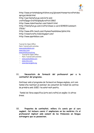http://www.artistshelpingchildren.org/glovesmittensartscraftstidea
   sprojectskids.html
   http://jas.familyfun.go.com/arts-and-
   crafts?page=CraftDisplay&craftid=11862
   http://www.talentteacher.com/talentt.html
   http://familyfun.go.com/crafts/chews-a-card-824819/comment-
   17616/
   http://www.dltk-teach.com/rhymes/bumblebee/plate.htm
   http://closetcrafty-kids.blogspot.com/
   http://www.sparklebox.com


  Tutorial for Open Office
  Paint. Tutorial with activities.
  www.poetry4kids.com
  www.mtcc.com
  www.britishcouncil.org
      Tutorial for Open Office
      Paint. Tutorial with activities
      www.poetry4kids.com
      www.mtcc.com
      www.learnenglish.org




11.      Necessitats de formació        del   professorat    per   a    la
   continuïtat del programa.

  Continuar amb el programa de formació en llengua anglesa, així com
  també s’ha realitzat un seminari de comunitat de treball de centres
  de primària amb SSEE i ha estat molt positiu.

   També de l’àrea específica (arts and crafts) en anglès i/o altres
  àrees.




12.      Propostes de continuïtat, millora i/o canvis per al curs
   següent. Cal incloure canvis i/ ampliacions en les matèries i/o el
   professorat implicat amb esment de les titulacions en llengua
   estrangera que es posseeixen.
 