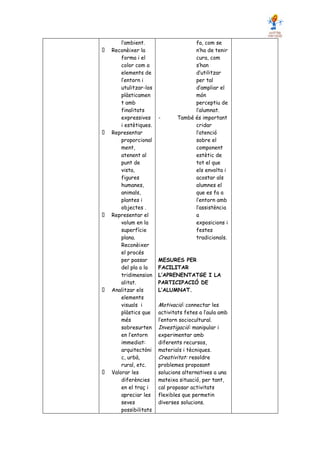 l’ambient.                   fa, com se
Reconèixer la                    n’ha de tenir
    forma i el                   cura, com
    color com a                  s’han
    elements de                  d’utilitzar
    l’entorn i                   per tal
    utulitzar-los                d’ampliar el
    plàsticamen                  món
    t amb                        perceptiu de
    finalitats                   l’alumnat.
    expressives     -      També és important
    i estètiques.                cridar
Representar                      l’atenció
    proporcional                 sobre el
    ment,                        component
    atenent al                   estètic de
    punt de                      tot el que
    vista,                       els envolta i
    figures                      acostar als
    humanes,                     alumnes el
    animals,                     que es fa a
    plantes i                    l’entorn amb
    objectes .                   l’assistència
Representar el                   a
    volum en la                  exposicions i
    superfície                   festes
    plana.                       tradicionals.
    Reconèixer
    el procés
    per passar      MESURES PER
    del pla a la    FACILITAR
    tridimension    L’APRENENTATGE I LA
    alitat.         PARTICIPACIÓ DE
Analitzar els       L’ALUMNAT.
    elements
    visuals i       Motivació: connectar les
    plàstics que    activitats fetes a l’aula amb
    més             l’entorn sociocultural.
    sobresurten     Investigació: manipular i
    en l’entorn     experimentar amb
    immediat:       diferents recursos,
    arquitectòni    materials i tècniques.
    c, urbà,        Creativitat: resoldre
    rural, etc.     problemes proposant
Valorar les         solucions alternatives a una
    diferències     mateixa situació, per tant,
    en el traç i    cal proposar activitats
    apreciar les    flexibles que permetin
    seves           diverses solucions.
    possibilitats
 