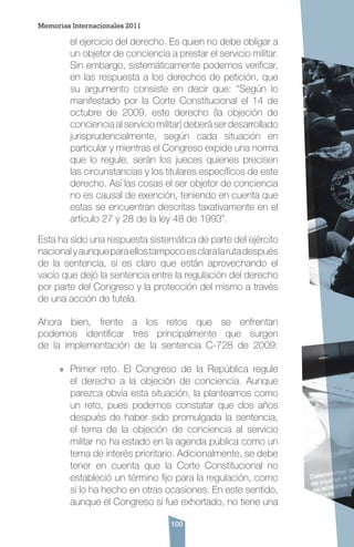 100
el ejercicio del derecho. Es quien no debe obligar a
un objetor de conciencia a prestar el servicio militar.
Sin embargo, sistemáticamente podemos verificar,
en las respuesta a los derechos de petición, que
su argumento consiste en decir que: “Según lo
manifestado por la Corte Constitucional el 14 de
octubre de 2009, este derecho (la objeción de
conciencia al servicio militar) deberá ser desarrollado
jurisprudencialmente, según cada situación en
particular y mientras el Congreso expide una norma
que lo regule, serán los jueces quienes precisen
las circunstancias y los titulares específicos de este
derecho. Así las cosas el ser objetor de conciencia
no es causal de exención, teniendo en cuenta que
estas se encuentran descritas taxativamente en el
artículo 27 y 28 de la ley 48 de 1993”.
Esta ha sido una respuesta sistemática de parte del ejército
nacionalyaunqueparaellostampocoesclaralarutadespués
de la sentencia, sí es claro que están aprovechando el
vacío que dejó la sentencia entre la regulación del derecho
por parte del Congreso y la protección del mismo a través
de una acción de tutela.
Ahora bien, frente a los retos que se enfrentan
podemos identificar tres principalmente que surgen
de la implementación de la sentencia C-728 de 2009:
»» Primer reto. El Congreso de la República regule
el derecho a la objeción de conciencia. Aunque
parezca obvia esta situación, la planteamos como
un reto, pues podemos constatar que dos años
después de haber sido promulgada la sentencia,
el tema de la objeción de conciencia al servicio
militar no ha estado en la agenda pública como un
tema de interés prioritario. Adicionalmente, se debe
tener en cuenta que la Corte Constitucional no
estableció un término fijo para la regulación, como
sí lo ha hecho en otras ocasiones. En este sentido,
aunque el Congreso sí fue exhortado, no tiene una
Memorias Internacionales 2011
 
