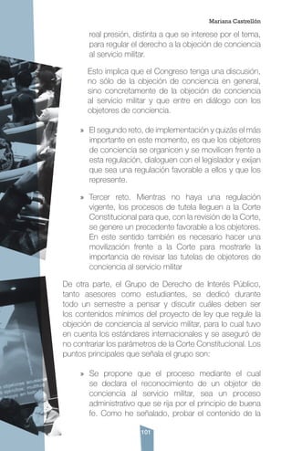 101
real presión, distinta a que se interese por el tema,
para regular el derecho a la objeción de conciencia
al servicio militar.
Esto implica que el Congreso tenga una discusión,
no sólo de la objeción de conciencia en general,
sino concretamente de la objeción de conciencia
al servicio militar y que entre en diálogo con los
objetores de conciencia.
»» El segundo reto, de implementación y quizás el más
importante en este momento, es que los objetores
de conciencia se organicen y se movilicen frente a
esta regulación, dialoguen con el legislador y exijan
que sea una regulación favorable a ellos y que los
represente.
»» Tercer reto. Mientras no haya una regulación
vigente, los procesos de tutela lleguen a la Corte
Constitucional para que, con la revisión de la Corte,
se genere un precedente favorable a los objetores.
En este sentido también es necesario hacer una
movilización frente a la Corte para mostrarle la
importancia de revisar las tutelas de objetores de
conciencia al servicio militar
De otra parte, el Grupo de Derecho de Interés Público,
tanto asesores como estudiantes, se dedicó durante
todo un semestre a pensar y discutir cuáles deben ser
los contenidos mínimos del proyecto de ley que regule la
objeción de conciencia al servicio militar, para lo cual tuvo
en cuenta los estándares internacionales y se aseguró de
no contrariar los parámetros de la Corte Constitucional. Los
puntos principales que señala el grupo son:
»» Se propone que el proceso mediante el cual
se declara el reconocimiento de un objetor de
conciencia al servicio militar, sea un proceso
administrativo que se rija por el principio de buena
fe. Como he señalado, probar el contenido de la
Mariana Castrellón
 