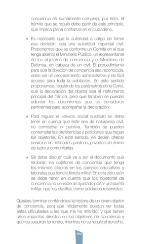102
conciencia es sumamente complejo, por esto, el
trámite que se regule debe partir de este principio,
que implica plena confianza en el ciudadano.
»» Es necesario que la autoridad a cargo de tomar
esa decisión, sea una autoridad imparcial civil.
Proponemos que se conforme un Comité en el que
tenga asiento el Ministerio Público, un representante
de los objetores de conciencia y el Ministerio de
Defensa, en cabeza de un civil. El procedimiento
para que la objeción de conciencia sea reconocida,
debe ser un procedimiento administrativo y de fácil
acceso para toda la población. En este sentido
proponemos, siguiendo los parámetros de la Corte,
que la declaración del objetor sea el instrumento
principal del trámite, pero que también se puedan
adjuntar los documentos que se consideren
pertinentes para acompañar la declaración.
»» Para regular el servicio social sustituto se debe
tener en cuenta que éste sea de naturaleza civil,
no combativa ni punitiva. También se pueden
contemplar las preferencias y peticiones que hagan
los objetores. En este sentido, se deben ofrecer
servicios en entidades públicas, privadas sin ánimo
de lucro y comunitarias.
»» Se debe discutir cuál va a ser el documento que
recibirán los objetores de conciencia que tenga
los mismos efectos en los campos educativos y
laborales que tiene la libreta militar. En esta discusión
se debe tener en cuenta que los objetores de
conciencia no consideran ajustado portar una libreta
militar, que los clasifica como soldados reservistas.
Quisiera terminar contándoles la historia de un joven objetor
de conciencia, para que nítidamente puedan ver todas
estas dificultades a las que me he referido, y que tienen
unos impactos directos en los objetores de conciencia y
que los seguirán teniendo, mientras no se regule el derecho.
 
