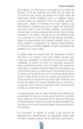 103
Este objetor fue detenido en una batida en la ciudad de
Bogotá, el 19 de diciembre de 2009. En las horas de
la noche de ese mismo día estaba en la base militar de
Tolemaida, siendo registrado como un soldado regular,
cuando debía ser registrado como un soldado bachiller.
Este joven, desde el momento en el que ingresó a las
filas militares, manifestó que era un objetor de conciencia
al servicio militar y que no estaba obligado a permanecer
en ese lugar. La única respuesta que recibió fueron burlas,
irrespetos y un silencio rotundo de las autoridades frente
a su situación. En enero, después de haberse resistido a
seguir el entrenamiento de cualquier soldado más, y de
haber logrado la asignación de labores administrativas,
le indicaron que estaba obligado a hacer el juramento de
bandera, a lo cual se negó.
El objetor salió de la base militar de Tolemaida en enero
de 2010 y no regresó, pues tenía fuertes razones para
creer que su derecho a la objeción de conciencia no sería
respetado. El ejército le indicó, en repetidas ocasiones,
que no sería reconocido como un objetor de conciencia,
hasta que no hubiese una ley o hasta que no hubiese una
sentencia de tutela a su favor que lo reconociera como tal.
E incluso, le manifestó que de no continuar prestando el
servicio militar podía incurrir en el delito de deserción. Por
estas razones, en agosto de ese mismo año, interpuso una
acción de tutela en la cual se alegaba que su derecho a
la objeción de conciencia al servicio militar estaba siendo
violado por el ejército nacional.
La respuesta del Juez de tutela, además de ser débilmente
sustentada, se basó en indicar que la tutela no procedía,
pues según las comunicaciones de la Dirección Nacional
de Reclutamiento, existía una orden de desacuartelamiento
a su favor, por lo cual no se podía alegar ninguna vulneración
del derecho.
En noviembre, el objetor se acercó a las oficinas del
Departamento Administrativo de Seguridad (DAS) para
tramitar un pasado judicial. Allí fue detenido, pues había un
Mariana Castrellón
 