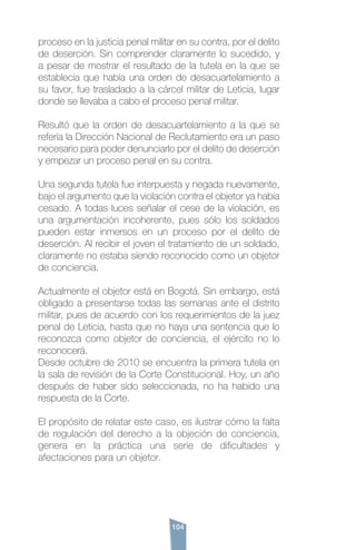 104
proceso en la justicia penal militar en su contra, por el delito
de deserción. Sin comprender claramente lo sucedido, y
a pesar de mostrar el resultado de la tutela en la que se
establecía que había una orden de desacuartelamiento a
su favor, fue trasladado a la cárcel militar de Leticia, lugar
donde se llevaba a cabo el proceso penal militar.
Resultó que la orden de desacuartelamiento a la que se
refería la Dirección Nacional de Reclutamiento era un paso
necesario para poder denunciarlo por el delito de deserción
y empezar un proceso penal en su contra.
Una segunda tutela fue interpuesta y negada nuevamente,
bajo el argumento que la violación contra el objetor ya había
cesado. A todas luces señalar el cese de la violación, es
una argumentación incoherente, pues sólo los soldados
pueden estar inmersos en un proceso por el delito de
deserción. Al recibir el joven el tratamiento de un soldado,
claramente no estaba siendo reconocido como un objetor
de conciencia.
Actualmente el objetor está en Bogotá. Sin embargo, está
obligado a presentarse todas las semanas ante el distrito
militar, pues de acuerdo con los requerimientos de la juez
penal de Leticia, hasta que no haya una sentencia que lo
reconozca como objetor de conciencia, el ejército no lo
reconocerá.
Desde octubre de 2010 se encuentra la primera tutela en
la sala de revisión de la Corte Constitucional. Hoy, un año
después de haber sido seleccionada, no ha habido una
respuesta de la Corte.
El propósito de relatar este caso, es ilustrar cómo la falta
de regulación del derecho a la objeción de conciencia,
genera en la práctica una serie de dificultades y
afectaciones para un objetor.
 