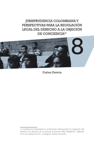 JURISPRUDENCIA COLOMBIANAY
PERSPECTIVAS PARA LA REGULACIÓN
LEGAL DEL DERECHO A LA OBJECIÓN
DE CONCIENCIA53
Carlos Gaviria
53 Conferencia Presentada en el Seminario internacional “La regulación del
derecho a la objeción de conciencia al servicio militar obligatorio”, realizado
el 27 de octubre de 201, en Bogotá. Versión transcrita.
8
 