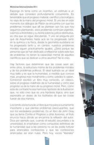 108
Expongo mi tema como un incentivo, un estímulo a un
debate que considero profundamente conveniente. Es
lamentable que el progreso material, científico y tecnológico
no vaya de la mano del progreso moral. Si uno lee en este
momento los diálogos de Platón se encuentra con que los
problemas morales que allí se plantean son los que hoy
seguimos planteando, esos problemas continúan vigentes.
Leemos a Aristóteles y su teoría sobre la justicia distributiva,
es otra que se sigue discutiendo. Y uno se pregunta por
qué de Arquímedes hasta acá se ha progresado tanto
en la química o la física, desde la geometría euclidiana se
ha progresado tanto y, en cambio, nuestros problemas
morales siguen prácticamente iguales. ¿Será porque las
personas que se han dedicado a reflexionar sobre este tipo
de problemas no tienen la capacidad mental de aquellos
científicos que se dedican a otros asuntos? No lo creo.
Hay factores que determinan que las cosas sean así,
entre otros, la estructura misma de los problemas morales
y de los problemas políticos. El ideal ilustrado es un ideal
muy bello y es que la humanidad, a medida que conoce
más, progresa más moralmente y como ustedes lo saben,
Condorcet escribió un libro muy conocido, un clásico,
sobre el progreso indefinido de la humanidad y cómo ese
progreso va de la mano de su progreso moral. Pero, cómo
esta de contradicha esa hermosa hipótesis de la Ilustración
que, no sólo creo que es una hipótesis lógica, sino que
expresaría un deseo de los ilustrados de que las cosas
fueran de esa manera.
Losremitoalalecturadeunlibroquemeparecesumamente
importante y que plantea problemas preocupantes, que
son los verdaderos problemas. Es un libro de John Gray
que se llama Contra el Progreso y otras Ilusiones, el título
enuncia hacia dónde se encamina la reflexión del autor.
Dice por ejemplo que, cuando él estudió secundaria o la
universidad, le enseñaban como conquistas definitivas de
la humanidad que a las persona no se las podía torturar
para arrancarles confesiones y que las confesiones
arrancadas así eran nulas. Pero hoy, voces “liberales”
Memorias Internacionales 2011
 