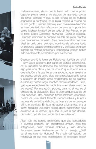 109
norteamericanas, dicen que hubiese sido bueno poder
capturar previamente a los autores del atentado contra
las torres gemelas y que, si por tortura se les hubiera
arrancado la confesión, se hubiera evitado la muerte de
mucha gente. Ustedes saben que en esa misma dirección
se han orientado las reflexiones de autores importantes
como Michael Ignatieff en su texto El Mal Menor, o en
el texto Sobre Derechos Humanos, Teoría e Idolatría.
Entonces empiezan a ponerse en tela de juicio asuntos
que no admitían discusión. Esto para demostrar que este
ideal tan bello de un progreso indefinido de la humanidad;
un progreso paralelo en materia moral y política al progreso
logrado en materia científica y tecnológica, parece haber
sido ampliamente contradicho por los hechos.
Cuando ocurrió la toma del Palacio de Justicia por el M
- 19 y luego la retoma por parte del ejército colombiano,
en la Facultad de Derecho me pidieron que escribiera
algo para una placa y se me ocurrió que el tema era la
degradación a la que llega una sociedad que asesina a
los jueces, donde se ha visto como resultado de la toma
y la retoma de Palacio once magistrados, no sé cuantos
auxiliares y, desde luego, muchos otros ciudadanos. Pero,
¿por qué, especialmente, hacía énfasis en el asesinato de
los jueces? Por una razón, porque, para mí, el juez es el
símbolo de la civilización. Esto lo digo porque cuando en
una sociedad, dos personas tienen intereses opuestos,
puntos de vista absolutamente irreconciliables y buenas
razones de un lado y del otro, se busca a un tercero que
dirima el conflicto. En lugar de apelar a las armas, o a la
fuerza física del uno sobre el otro, dicen “sometamos esta
diferencia a un tercero”, que sea un juez el que decida.
Considero que ahí es cuando nace la civilización.
Algo más, me parece sintomático que dos pensadores
o filósofos políticos, tan importantes ambos, pero tan
antagónicos, como Thomas Hobbes y Juan Jacobo
Rousseau, envíen finalmente un mismo mensaje. ¿Cuál
es el mensaje de Hobbes? Para salir del estado de
naturaleza en que nos encontramos es necesario hacer
Carlos Gaviria
 