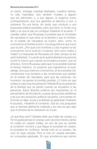 110
un pacto, entregar nuestras libertades, nuestros bienes,
no sólo materiales, sino también morales a alguien
que los administre; y, a ese alguien, le exigimos como
contraprestación que nos garantice el derecho a vivir, a
sobrevivir. Es una teoría, sin duda, que conduce a una
propuesta política autoritaria, pero que tiene un fondo muy
bello y es que la paz se consigue mediante el acuerdo. Y
ustedes saben que Rousseau considera que en el estado
de naturaleza lo que reina es la libertad y que el hombre,
en el estado de naturaleza es bueno; pero, como no
conocemos al hombre bueno, nos preguntamos qué fue lo
que ocurrió. ¿Por qué a los hombres y a las mujeres no los
conocemos como buenos ni buenas, sino como malos y
malas? La respuesta de Rousseau es clara: porque se les
quitó la libertad. Y cuando se le quita la libertad a la persona
ocurre lo mismo que cuando se encadena al perro, que se
enfurece. Como Rousseau sabe que no es posible reversar
el tiempo histórico, no propone que regresemos al buen
salvaje, sino que creemos o recreemos, en la sociedad civil,
condiciones muy similares a las condiciones que existían
en el estado de naturaleza, para que las personas, los
humanos, recuperen la bondad perdida. ¿Y cómo es que
se lleva a cabo esa recuperación? Mediante la recuperación
de la libertad que se perdió cuando se encadenó a las
personas. Estos filósofos políticos tan importantes en el
pensamiento de Occidente, a pesar de sus tesis antitéticas
y de sus dos proyectos políticos opuestos, concuerdan en
el fondo en algo: la paz y la libertad se garantizan mediante
el acuerdo, mediante el consenso. Esa es una propuesta
que yo llamaría altamente civilizada y por eso es que digo
que el símbolo de la civilización es el juez.
¿A qué lleva esto? Ustedes dirán que hablo de utopías y a
mí me gusta pensar en utopías, pero de esta manera: jamás
he creído en utopías totales, en eso de que se cambie
la condición humana y que llegue la sociedad sin clases,
la sociedad sin conflictos, donde todo es un paraíso. No
creo en esas utopías. Pero sí creo en utopías parciales,
en conquistas graduales. En que acordemos que vamos
Memorias Internacionales 2011
 