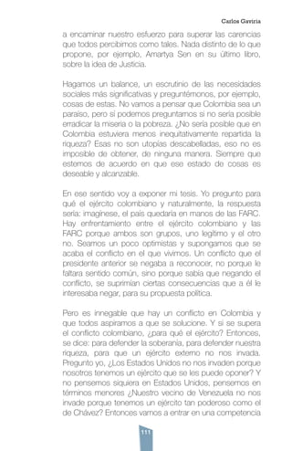 111
a encaminar nuestro esfuerzo para superar las carencias
que todos percibimos como tales. Nada distinto de lo que
propone, por ejemplo, Amartya Sen en su último libro,
sobre la idea de Justicia.
Hagamos un balance, un escrutinio de las necesidades
sociales más significativas y preguntémonos, por ejemplo,
cosas de estas. No vamos a pensar que Colombia sea un
paraíso, pero sí podemos preguntarnos si no sería posible
erradicar la miseria o la pobreza. ¿No sería posible que en
Colombia estuviera menos inequitativamente repartida la
riqueza? Esas no son utopías descabelladas, eso no es
imposible de obtener, de ninguna manera. Siempre que
estemos de acuerdo en que ese estado de cosas es
deseable y alcanzable.
En ese sentido voy a exponer mi tesis. Yo pregunto para
qué el ejército colombiano y naturalmente, la respuesta
sería: imagínese, el país quedaría en manos de las FARC.
Hay enfrentamiento entre el ejército colombiano y las
FARC porque ambos son grupos, uno legítimo y el otro
no. Seamos un poco optimistas y supongamos que se
acaba el conflicto en el que vivimos. Un conflicto que el
presidente anterior se negaba a reconocer, no porque le
faltara sentido común, sino porque sabía que negando el
conflicto, se suprimían ciertas consecuencias que a él le
interesaba negar, para su propuesta política.
Pero es innegable que hay un conflicto en Colombia y
que todos aspiramos a que se solucione. Y si se supera
el conflicto colombiano, ¿para qué el ejército? Entonces,
se dice: para defender la soberanía, para defender nuestra
riqueza, para que un ejército externo no nos invada.
Pregunto yo, ¿Los Estados Unidos no nos invaden porque
nosotros tenemos un ejército que se les puede oponer? Y
no pensemos siquiera en Estados Unidos, pensemos en
términos menores ¿Nuestro vecino de Venezuela no nos
invade porque tenemos un ejército tan poderoso como el
de Chávez? Entonces vamos a entrar en una competencia
Carlos Gaviria
 