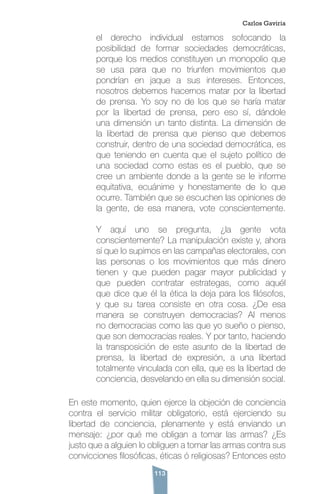 113
el derecho individual estamos sofocando la
posibilidad de formar sociedades democráticas,
porque los medios constituyen un monopolio que
se usa para que no triunfen movimientos que
pondrían en jaque a sus intereses. Entonces,
nosotros debemos hacernos matar por la libertad
de prensa. Yo soy no de los que se haría matar
por la libertad de prensa, pero eso sí, dándole
una dimensión un tanto distinta. La dimensión de
la libertad de prensa que pienso que debemos
construir, dentro de una sociedad democrática, es
que teniendo en cuenta que el sujeto político de
una sociedad como estas es el pueblo, que se
cree un ambiente donde a la gente se le informe
equitativa, ecuánime y honestamente de lo que
ocurre. También que se escuchen las opiniones de
la gente, de esa manera, vote conscientemente.
Y aquí uno se pregunta, ¿la gente vota
conscientemente? La manipulación existe y, ahora
sí que lo supimos en las campañas electorales, con
las personas o los movimientos que más dinero
tienen y que pueden pagar mayor publicidad y
que pueden contratar estrategas, como aquél
que dice que él la ética la deja para los filósofos,
y que su tarea consiste en otra cosa. ¿De esa
manera se construyen democracias? Al menos
no democracias como las que yo sueño o pienso,
que son democracias reales. Y por tanto, haciendo
la transposición de este asunto de la libertad de
prensa, la libertad de expresión, a una libertad
totalmente vinculada con ella, que es la libertad de
conciencia, desvelando en ella su dimensión social.
En este momento, quien ejerce la objeción de conciencia
contra el servicio militar obligatorio, está ejerciendo su
libertad de conciencia, plenamente y está enviando un
mensaje: ¿por qué me obligan a tomar las armas? ¿Es
justo que a alguien lo obliguen a tomar las armas contra sus
convicciones filosóficas, éticas ó religiosas? Entonces esto
Carlos Gaviria
 
