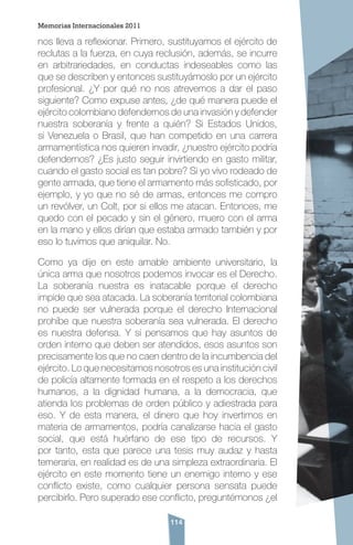 114
nos lleva a reflexionar. Primero, sustituyamos el ejército de
reclutas a la fuerza, en cuya reclusión, además, se incurre
en arbitrariedades, en conductas indeseables como las
que se describen y entonces sustituyámoslo por un ejército
profesional. ¿Y por qué no nos atrevemos a dar el paso
siguiente? Como expuse antes, ¿de qué manera puede el
ejército colombiano defendernos de una invasión y defender
nuestra soberanía y frente a quién? Si Estados Unidos,
si Venezuela o Brasil, que han competido en una carrera
armamentística nos quieren invadir, ¿nuestro ejército podría
defendernos? ¿Es justo seguir invirtiendo en gasto militar,
cuando el gasto social es tan pobre? Si yo vivo rodeado de
gente armada, que tiene el armamento más sofisticado, por
ejemplo, y yo que no sé de armas, entonces me compro
un revólver, un Colt, por si ellos me atacan. Entonces, me
quedo con el pecado y sin el género, muero con el arma
en la mano y ellos dirían que estaba armado también y por
eso lo tuvimos que aniquilar. No.
Como ya dije en este amable ambiente universitario, la
única arma que nosotros podemos invocar es el Derecho.
La soberanía nuestra es inatacable porque el derecho
impide que sea atacada. La soberanía territorial colombiana
no puede ser vulnerada porque el derecho Internacional
prohíbe que nuestra soberanía sea vulnerada. El derecho
es nuestra defensa. Y si pensamos que hay asuntos de
orden interno que deben ser atendidos, esos asuntos son
precisamente los que no caen dentro de la incumbencia del
ejército. Lo que necesitamos nosotros es una institución civil
de policía altamente formada en el respeto a los derechos
humanos, a la dignidad humana, a la democracia, que
atienda los problemas de orden público y adiestrada para
eso. Y de esta manera, el dinero que hoy invertimos en
materia de armamentos, podría canalizarse hacia el gasto
social, que está huérfano de ese tipo de recursos. Y
por tanto, esta que parece una tesis muy audaz y hasta
temeraria, en realidad es de una simpleza extraordinaria. El
ejército en este momento tiene un enemigo interno y ese
conflicto existe, como cualquier persona sensata puede
percibirlo. Pero superado ese conflicto, preguntémonos ¿el
Memorias Internacionales 2011
 
