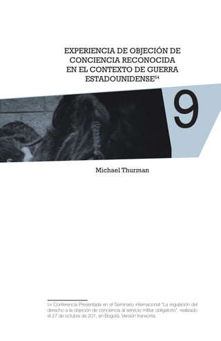 EXPERIENCIA DE OBJECIÓN DE
CONCIENCIA RECONOCIDA
EN EL CONTEXTO DE GUERRA
ESTADOUNIDENSE54
Michael Thurman
54 Conferencia Presentada en el Seminario internacional “La regulación del
derecho a la objeción de conciencia al servicio militar obligatorio”, realizado
el 27 de octubre de 201, en Bogotá. Versión transcrita.
9
 