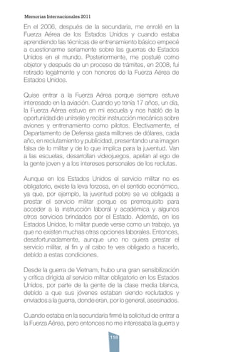 118
En el 2006, después de la secundaria, me enrolé en la
Fuerza Aérea de los Estados Unidos y cuando estaba
aprendiendo las técnicas de entrenamiento básico empecé
a cuestionarme seriamente sobre las guerras de Estados
Unidos en el mundo. Posteriormente, me postulé como
objetor y después de un proceso de trámites, en 2008, fui
retirado legalmente y con honores de la Fuerza Aérea de
Estados Unidos.
Quise entrar a la Fuerza Aérea porque siempre estuve
interesado en la aviación. Cuando yo tenía 17 años, un día,
la Fuerza Aérea estuvo en mi escuela y nos habló de la
oportunidad de unírsele y recibir instrucción mecánica sobre
aviones y entrenamiento como pilotos. Efectivamente, el
Departamento de Defensa gasta millones de dólares, cada
año, en reclutamiento y publicidad, presentando una imagen
falsa de lo militar y de lo que implica para la juventud. Van
a las escuelas, desarrollan videojuegos, apelan al ego de
la gente joven y a los intereses personales de los reclutas.
Aunque en los Estados Unidos el servicio militar no es
obligatorio, existe la leva forzosa, en el sentido económico,
ya que, por ejemplo, la juventud pobre se ve obligada a
prestar el servicio militar porque es prerrequisito para
acceder a la instrucción laboral y académica y algunos
otros servicios brindados por el Estado. Además, en los
Estados Unidos, lo militar puede verse como un trabajo, ya
que no existen muchas otras opciones laborales. Entonces,
desafortunadamente, aunque uno no quiera prestar el
servicio militar, al fin y al cabo te ves obligado a hacerlo,
debido a estas condiciones.
Desde la guerra de Vietnam, hubo una gran sensibilización
y crítica dirigida al servicio militar obligatorio en los Estados
Unidos, por parte de la gente de la clase media blanca,
debido a que sus jóvenes estaban siendo reclutados y
enviados a la guerra, donde eran, por lo general, asesinados.
Cuando estaba en la secundaria firmé la solicitud de entrar a
la Fuerza Aérea, pero entonces no me interesaba la guerra y
Memorias Internacionales 2011
 