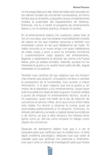 119
no me preguntaba por ella. Además había sido educado en
los valores morales de una familia conservadora, al mismo
tiempo que en el espíritu corporativo al que constantemente
invitaba la publicidad del Departamento de Defensa.
Entonces, me fui a recibir el programa de entrenamiento
básico y, en mi primera práctica, empezó el cambio.
En el entrenamiento básico me cuestioné, sobre todo al
ver, en una clase, que nos estaban insensibilizando a través
de videos en los que mataban personas y también nos
enseñaban cantos en las que hablábamos de matar. Yo
había conocido a un nuevo amigo con quien hablábamos
de estas cosas y poco a poco fui tomando conciencia
y cuestionándome cada aspecto del entrenamiento,
llegando a replantearme la decisión de unirme a la Fuerza
Aérea, pero ya estaba enrolado. Además, aunque no me
interesara la guerra y no quería hacer parte de ella, seguía
interesado en la aviación.
También tuve cambios de tipo religioso que me hicieron
más irritante esa situación, el budismo me llevó a cambiar
la perspectiva de la humanidad, tuve acceso a mayor
información, vi el gran negocio que era la guerra y, en
medio de la depresión y los entrenamientos, quise hacer
todo lo posible por dejar de lado la guerra. Cuando estaba
a punto de empezar mi entrenamiento técnico, acudí a
mi supervisor, quien me habló de la ley de objeción de
conciencia al servicio militar, de la que nunca antes había
oído hablar. Fui directo a observar la norma, pues se
acomodaba perfectamente a mi situación. Entonces, fui
retirado del ejército y enviado a realizar tareas burocráticas
o de oficina, ya que a ellos tampoco les interesa tener
gente como yo. Así fue como empecé mi trabajo como
objetor de conciencia.
Después de declararme objetor tuve que ir a ver al
psiquiatra para que certificara que no estaba loco, ni tenía
algún problema psicológico; después tuve que visitar al
capellán para que verificara mis creencias y, finalmente,
tuve que ir ante un oficial de investigación para que hiciera
Michael Thurman
 