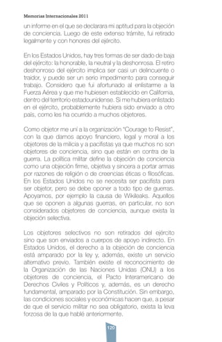 120
un informe en el que se declarara mi aptitud para la objeción
de conciencia. Luego de este extenso trámite, fui retirado
legalmente y con honores del ejército.
En los Estados Unidos, hay tres formas de ser dado de baja
del ejército: la honorable, la neutral y la deshonrosa. El retiro
deshonroso del ejército implica ser casi un delincuente o
traidor, y puede ser un serio impedimento para conseguir
trabajo. Considero que fui afortunado al enlistarme a la
Fuerza Aérea y que me hubiesen establecido en California,
dentro del territorio estadounidense. Si me hubiera enlistado
en el ejército, probablemente hubiera sido enviado a otro
país, como les ha ocurrido a muchos objetores.
Como objetor me uní a la organización “Courage to Resist”,
con la que damos apoyo financiero, legal y moral a los
objetores de la milicia y a pacifistas ya que muchos no son
objetores de conciencia, sino que están en contra de la
guerra. La política militar define la objeción de conciencia
como una objeción firme, objetiva y sincera a portar armas
por razones de religión o de creencias éticas o filosóficas.
En los Estados Unidos no se necesita ser pacifista para
ser objetor, pero se debe oponer a todo tipo de guerras.
Apoyamos, por ejemplo la causa de Wikileaks. Aquellos
que se oponen a algunas guerras, en particular, no son
considerados objetores de conciencia, aunque exista la
objeción selectiva.
Los objetores selectivos no son retirados del ejército
sino que son enviados a cuerpos de apoyo indirecto. En
Estados Unidos, el derecho a la objeción de conciencia
está amparado por la ley y, además, existe un servicio
alternativo previo. También existe el reconocimiento de
la Organización de las Naciones Unidas (ONU) a los
objetores de conciencia, el Pacto Interamericano de
Derechos Civiles y Políticos y, además, es un derecho
fundamental, amparado por la Constitución. Sin embargo,
las condiciones sociales y económicas hacen que, a pesar
de que el servicio militar no sea obligatorio, exista la leva
forzosa de la que hablé anteriormente.
Memorias Internacionales 2011
 