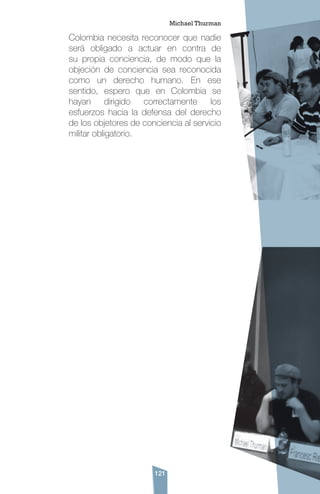 121
Colombia necesita reconocer que nadie
será obligado a actuar en contra de
su propia conciencia, de modo que la
objeción de conciencia sea reconocida
como un derecho humano. En ese
sentido, espero que en Colombia se
hayan dirigido correctamente los
esfuerzos hacia la defensa del derecho
de los objetores de conciencia al servicio
militar obligatorio.
Michael Thurman
 