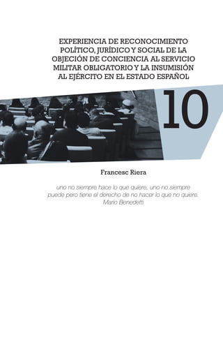 EXPERIENCIA DE RECONOCIMIENTO
POLÍTICO, JURÍDICOY SOCIAL DE LA
OBJECIÓN DE CONCIENCIA AL SERVICIO
MILITAR OBLIGATORIOY LA INSUMISIÓN
AL EJÉRCITO EN EL ESTADO ESPAÑOL
Francesc Riera
uno no siempre hace lo que quiere, uno no siempre
puede pero tiene el derecho de no hacer lo que no quiere.
Mario Benedetti
10
 