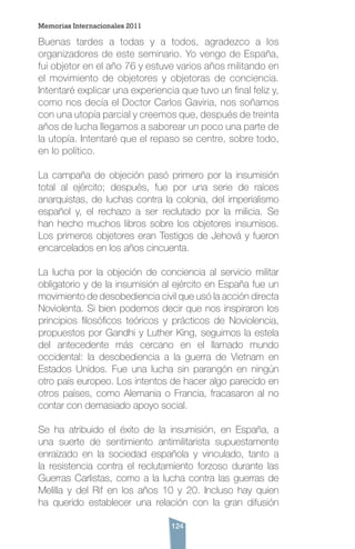 124
Buenas tardes a todas y a todos, agradezco a los
organizadores de este seminario. Yo vengo de España,
fui objetor en el año 76 y estuve varios años militando en
el movimiento de objetores y objetoras de conciencia.
Intentaré explicar una experiencia que tuvo un final feliz y,
como nos decía el Doctor Carlos Gaviria, nos soñamos
con una utopía parcial y creemos que, después de treinta
años de lucha llegamos a saborear un poco una parte de
la utopía. Intentaré que el repaso se centre, sobre todo,
en lo político.
La campaña de objeción pasó primero por la insumisión
total al ejército; después, fue por una serie de raíces
anarquistas, de luchas contra la colonia, del imperialismo
español y, el rechazo a ser reclutado por la milicia. Se
han hecho muchos libros sobre los objetores insumisos.
Los primeros objetores eran Testigos de Jehová y fueron
encarcelados en los años cincuenta.
La lucha por la objeción de conciencia al servicio militar
obligatorio y de la insumisión al ejército en España fue un
movimiento de desobediencia civil que usó la acción directa
Noviolenta. Si bien podemos decir que nos inspiraron los
principios filosóficos teóricos y prácticos de Noviolencia,
propuestos por Gandhi y Luther King, seguimos la estela
del antecedente más cercano en el llamado mundo
occidental: la desobediencia a la guerra de Vietnam en
Estados Unidos. Fue una lucha sin parangón en ningún
otro país europeo. Los intentos de hacer algo parecido en
otros países, como Alemania o Francia, fracasaron al no
contar con demasiado apoyo social.
Se ha atribuido el éxito de la insumisión, en España, a
una suerte de sentimiento antimilitarista supuestamente
enraizado en la sociedad española y vinculado, tanto a
la resistencia contra el reclutamiento forzoso durante las
Guerras Carlistas, como a la lucha contra las guerras de
Melilla y del Rif en los años 10 y 20. Incluso hay quien
ha querido establecer una relación con la gran difusión
Memorias Internacionales 2011
 