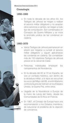 126
Cronología
1950-1960
»» En toda la década de los años 50, los
Testigos de Jehová se niegan a realizar
el servicio militar obligatorio y no aceptan
otros servicios a cambio, se niegan a todo
tipo de conscripción. Son condenados en
Consejos de Guerra Militares y se inicia
la anomalía jurídica de las condenas en
cadena.
1960-1970
»» Varios Testigos de Jehová permanecen en
prisión por negarse a cumplir el servicio
militar obligatorio y siguen aplicándose
las condenas en cadena. Se contabilizan
más de 150 objetores Testigos de Jehová
presos en la cárcel de Cádiz.
»» Personas individuales empiezan los
campamentos de Noviolencia.
»» En la década del 60 al 70 en España, se
vive un contexto histórico, aún dentro de
la dictadura militar; a lo lejos se escuchan
los ecos del Mayo del 68, el antimilitarismo
contra la Guerra de Vietnam en los Estados
Unidos, la Guerra Fría, entre otros.
»» Llegada de la Noviolencia a Europa de
la mano de Lanza del Vasto, desde las
Comunidades de El Arca en Francia.
»» En 1967, el Consejo de Europa hace una
recomendación a los Estados miembros,
de solucionar el problema de la objeción
de conciencia.
Memorias Internacionales 2011
 