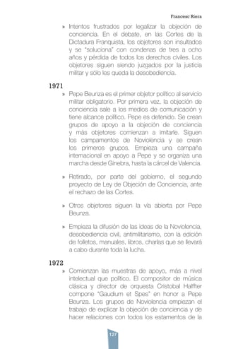 127
»» Intentos frustrados por legalizar la objeción de
conciencia. En el debate, en las Cortes de la
Dictadura Franquista, los objetores son insultados
y se “soluciona” con condenas de tres a ocho
años y pérdida de todos los derechos civiles. Los
objetores siguen siendo juzgados por la justicia
militar y sólo les queda la desobediencia.
1971
»» Pepe Beunza es el primer objetor político al servicio
militar obligatorio. Por primera vez, la objeción de
conciencia sale a los medios de comunicación y
tiene alcance político. Pepe es detenido. Se crean
grupos de apoyo a la objeción de conciencia
y más objetores comienzan a imitarle. Siguen
los campamentos de Noviolencia y se crean
los primeros grupos. Empieza una campaña
internacional en apoyo a Pepe y se organiza una
marcha desde Ginebra, hasta la cárcel de Valencia.
»» Retirado, por parte del gobierno, el segundo
proyecto de Ley de Objeción de Conciencia, ante
el rechazo de las Cortes.
»» Otros objetores siguen la vía abierta por Pepe
Beunza.
»» Empieza la difusión de las ideas de la Noviolencia,
desobediencia civil, antimilitarismo, con la edición
de folletos, manuales, libros, charlas que se llevará
a cabo durante toda la lucha.
1972
»» Comienzan las muestras de apoyo, más a nivel
intelectual que político. El compositor de música
clásica y director de orquesta Cristobal Halffter
compone “Gaudium et Spes” en honor a Pepe
Beunza. Los grupos de Noviolencia empiezan el
trabajo de explicar la objeción de conciencia y de
hacer relaciones con todos los estamentos de la
Francesc Riera
 