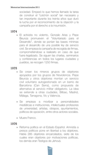 128
sociedad. Empezó lo que hemos llamado la tarea
de construir el “colchón social” tan necesario y
tan importante durante los treinta años que duró
la lucha por el reconocimiento de la objeción y la
campaña por el derecho a la insumisión.
1974
»» El activista no violento, Gonzalo Arias y Pepe
Beunza promueven el “Voluntariado para el
Desarrollo”, donde se ponían las bases mínimas
para el desarrollo de una posible ley de servicio
civil. Se empieza la campaña de recogida de firmas,
comprometiéndose a realizarlo en caso de que
fuera legalizado. Se siguen las charlas, seminarios
y conferencias en todos los lugares ciudades y
pueblos, se recogen 1250 firmas.
1975
»» Se crean los rimeros grupos de objetores
apoyados por los grupos de Noviolencia. Pepe
Beunza y otros objetores montan un servicio
civil voluntario autogestionado en un barrio de
Barcelona (Can Serra), como propuesta de
alternativa al servicio militar obligatorio. La idea
se extiende a otras ciudades, Bilbao, Madrid,
Málaga, Tarragona, Vic y Valencia.
»» Se empieza a movilizar a personalidades
mediáticas e instituciones, intelectuales profesores
de universidad, artistas, obispos, ayuntamientos,
políticos de oposición, entre otros actores sociales.
»» Muere Franco.
1976
»» Reforma política en el Estado Español. Amnistía a
presos políticos pone en libertad a los objetores.
Había 285 objetores encarcelados, siete de los
cuales eran objetores por motivaciones políticas,
los demás eran Testigos de Jehová.
Memorias Internacionales 2011
 