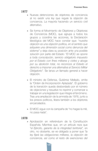 129
1977
»» Nuevas detenciones de objetores de conciencia
al no existir una ley que regule la objeción de
conciencia. La mayoría haciendo un servicio civil
alternativo.
»» Se forma el Movimiento de Objetores y Objetoras
de Conciencia (MOC), que agrupa a todos los
grupos y coordina las acciones, la Declaración
Ideológica del MOC hace constar que: “nuestra
objeción es una objeción política, en el sentido que
adquiere una dimensión social como denuncia del
sistema” y deja clara su posición ante una posible
solución por parte del Estado: “El MOC se opone
a toda conscripción, servicio obligatorio impuesto
por el Estado con fines militares y civiles y aboga
por su abolición total, no reconoce al Estado el
derecho a imponer una alternativa al Servicio Militar
Obligatorio”. Se lanza un llamado general a hacer
objeción.
»» El ministro de Defensa, Gutiérrez Mellado, emite
la “Orden de Incorporación Aplazada”. El gobierno
de la transición queda desbordado por el número
de objeciones y resuelve no reprimir y comenzar a
trabajar en una legislación que integre el fenómeno.
Tras una ampliación de la amnistía de 1976, junto a
los presos políticos, libera también a los objetores
encarcelados.
»» El MOC sigue con la campaña de “no hagas la mili,
no pasa nada”.
1978
»» Aprobación en referéndum de la Constitución
Española. Mientras que, en un artículo reza que
“el Ejército, garante de la integridad territorial”, en
otro, no obstante, se ve obligado a poner que “la
ley fijará las obligaciones militares, la objeción de
conciencia, así como el resto de exenciones del
Francesc Riera
 