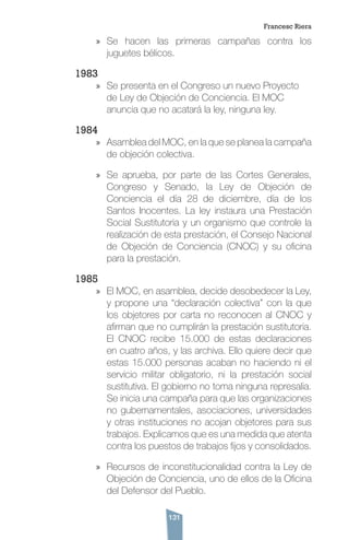 131
»» Se hacen las primeras campañas contra los
juguetes bélicos.
1983
»» Se presenta en el Congreso un nuevo Proyecto
de Ley de Objeción de Conciencia. El MOC
anuncia que no acatará la ley, ninguna ley.
1984
»» Asamblea del MOC, en la que se planea la campaña
de objeción colectiva.
»» Se aprueba, por parte de las Cortes Generales,
Congreso y Senado, la Ley de Objeción de
Conciencia el día 28 de diciembre, día de los
Santos Inocentes. La ley instaura una Prestación
Social Sustitutoria y un organismo que controle la
realización de esta prestación, el Consejo Nacional
de Objeción de Conciencia (CNOC) y su oficina
para la prestación.
1985
»» El MOC, en asamblea, decide desobedecer la Ley,
y propone una “declaración colectiva” con la que
los objetores por carta no reconocen al CNOC y
afirman que no cumplirán la prestación sustitutoria.
El CNOC recibe 15.000 de estas declaraciones
en cuatro años, y las archiva. Ello quiere decir que
estas 15.000 personas acaban no haciendo ni el
servicio militar obligatorio, ni la prestación social
sustitutiva. El gobierno no toma ninguna represalia.
Se inicia una campaña para que las organizaciones
no gubernamentales, asociaciones, universidades
y otras instituciones no acojan objetores para sus
trabajos. Explicamos que es una medida que atenta
contra los puestos de trabajos fijos y consolidados.
»» Recursos de inconstitucionalidad contra la Ley de
Objeción de Conciencia, uno de ellos de la Oficina
del Defensor del Pueblo.
Francesc Riera
 
