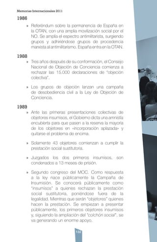 132
1986
»» Referéndum sobre la permanencia de España en
la OTAN, con una amplia movilización social por el
NO. Se amplía el espectro antimilitarista, surgiendo
grupos y adhiriéndose grupos de procedencia
marxista al antimilitarismo. España entra en la OTAN.
1988
»» Tres años después de su conformación, el Consejo
Nacional de Objeción de Conciencia comienza a
rechazar las 15.000 declaraciones de “objeción
colectiva”.
»» Los grupos de objeción lanzan una campaña
de desobediencia civil a la Ley de Objeción de
Conciencia.
1989
»» Ante las primeras presentaciones colectivas de
objetores insumisos, el Gobierno dicta una amnistía
encubierta para que pasen a la reserva la mayoría
de los objetores en «incorporación aplazada» y
quitarse el problema de encima.
»» Solamente 43 objetores comienzan a cumplir la
prestación social sustitutoria.
»» Juzgados los dos primeros insumisos, son
condenados a 13 meses de prisión.
»» Segundo congreso del MOC. Como respuesta
a la ley nace públicamente la Campaña de
Insumisión. Se conocerá públicamente como
“insumisos” a quienes rechazan la prestación
social sustitutoria, poniéndose fuera de la
legalidad. Mientras que serán “objetores” quienes
hacen la prestación. Se empiezan a presentar
públicamente, los primeros objetores insumisos
y, siguiendo la ampliación del “colchón social”, se
va generando un enorme apoyo.
Memorias Internacionales 2011
 