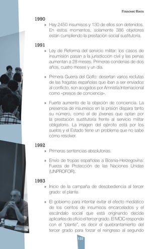 133
1990
»» Hay 2450 insumisos y 130 de ellos son detenidos.
En estos momentos, solamente 386 objetores
están cumpliendo la prestación social sustitutoria.
1991
»» Ley de Reforma del servicio militar: los casos de
insumisión pasan a la jurisdicción civil y las penas
aumentan a 28 meses. Primeras condenas de dos
años, cuatro meses y un día.
»» Primera Guerra del Golfo: desertan varios reclutas
de las fragatas españolas que iban a ser enviados
al conflicto, son acogidos por Amnistía Internacional
como «presos de conciencia».
»» Fuerte aumento de la objeción de conciencia. La
presencia de insumisos en la prisión dispara tanto
su número, como el de jóvenes que optan por
la prestación sustitutoria frente al servicio militar
obligatorio. La imagen del ejército está por los
suelos y el Estado tiene un problema que no sabe
cómo resolver.
1992
»» Primeras sentencias absolutorias.
»» Envío de tropas españolas a Bosnia-Herzegovina:
Fuerza de Protección de las Naciones Unidas
(UNPROFOR).
1993
»» Inicio de la campaña de desobediencia al tercer
grado: el plante.
»» El gobierno para intentar evitar el efecto mediático
de los cientos de insumisos encarcelados y el
escándalo social que está originando decide
aplicarles de oficio el tercer grado. El MOC responde
con el “plante”, es decir el quebrantamiento del
tercer grado para forzar el reingreso al segundo
Francesc Riera
 