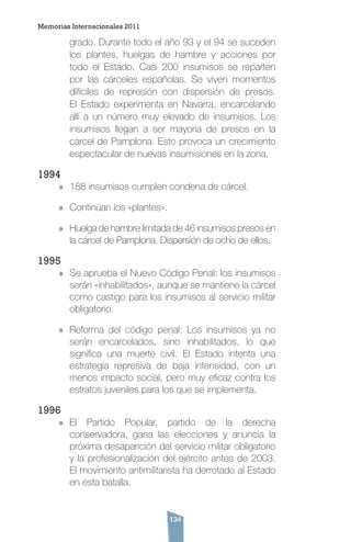 134
grado. Durante todo el año 93 y el 94 se suceden
los plantes, huelgas de hambre y acciones por
todo el Estado. Casi 200 insumisos se reparten
por las cárceles españolas. Se viven momentos
difíciles de represión con dispersión de presos.
El Estado experimenta en Navarra, encarcelando
allí a un número muy elevado de insumisos. Los
insumisos llegan a ser mayoría de presos en la
cárcel de Pamplona. Esto provoca un crecimiento
espectacular de nuevas insumisiones en la zona.
1994
»» 188 insumisos cumplen condena de cárcel.
»» Continúan los «plantes».
»» Huelga de hambre limitada de 46 insumisos presos en
la cárcel de Pamplona. Dispersión de ocho de ellos.
1995
»» Se aprueba el Nuevo Código Penal: los insumisos
serán «inhabilitados», aunque se mantiene la cárcel
como castigo para los insumisos al servicio militar
obligatorio.
»» Reforma del código penal: Los insumisos ya no
serán encarcelados, sino inhabilitados, lo que
significa una muerte civil. El Estado intenta una
estrategia represiva de baja intensidad, con un
menos impacto social, pero muy eficaz contra los
estratos juveniles para los que se implementa.
1996
»» El Partido Popular, partido de la derecha
conservadora, gana las elecciones y anuncia la
próxima desaparición del servicio militar obligatorio
y la profesionalización del ejército antes de 2003.
El movimiento antimilitarista ha derrotado al Estado
en esta batalla.
Memorias Internacionales 2011
 