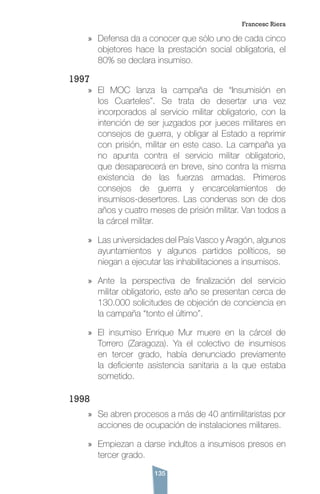 135
»» Defensa da a conocer que sólo uno de cada cinco
objetores hace la prestación social obligatoria, el
80% se declara insumiso.
1997
»» El MOC lanza la campaña de “Insumisión en
los Cuarteles”. Se trata de desertar una vez
incorporados al servicio militar obligatorio, con la
intención de ser juzgados por jueces militares en
consejos de guerra, y obligar al Estado a reprimir
con prisión, militar en este caso. La campaña ya
no apunta contra el servicio militar obligatorio,
que desaparecerá en breve, sino contra la misma
existencia de las fuerzas armadas. Primeros
consejos de guerra y encarcelamientos de
insumisos-desertores. Las condenas son de dos
años y cuatro meses de prisión militar. Van todos a
la cárcel militar.
»» Las universidades del País Vasco y Aragón, algunos
ayuntamientos y algunos partidos políticos, se
niegan a ejecutar las inhabilitaciones a insumisos.
»» Ante la perspectiva de finalización del servicio
militar obligatorio, este año se presentan cerca de
130.000 solicitudes de objeción de conciencia en
la campaña “tonto el último”.
»» El insumiso Enrique Mur muere en la cárcel de
Torrero (Zaragoza). Ya el colectivo de insumisos
en tercer grado, había denunciado previamente
la deficiente asistencia sanitaria a la que estaba
sometido.
1998
»» Se abren procesos a más de 40 antimilitaristas por
acciones de ocupación de instalaciones militares.
»» Empiezan a darse indultos a insumisos presos en
tercer grado.
Francesc Riera
 