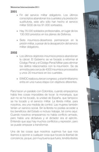 136
2001
»» Fin del servicio militar obligatorio. Los últimos
conscriptos abandonan los cuarteles y la prestación
sustitutoria, este año sólo han hecho el servicio
militar 5000 de los 91.000 sorteados.
»» Hay 76.000 soldados profesionales, en lugar de los
130.000 previstos en los planes de Defensa.
»» Siete insumisos-desertores permanecen en la
prisión militar, a pesar de la desaparición del servicio
militar obligatorio.
2002
»» Los últimos objetores-insumisos presos abandonan
la cárcel. El Gobierno se ve forzado a reformar el
Código Penal y el Código Penal Militar para eliminar
los delitos relacionados con la insumisión. Se da
amnistía para cerca de 4000 insumisos procesados
y unos 20 insumisos en los cuarteles.
»» ElMOCrealizasutercercongreso,yelantimilitarismo
entra en una nueva etapa con objetivos diferentes.
Para hacer un paralelo con Colombia, cuando empezamos
había tres cosas imposibles de tocar: la monarquía, que
aún no se ha tocado, la unidad de España, que tampoco
se ha tocado y el servicio militar. La libreta militar, para
nosotros, era una medida de control. Las mujeres también
tenían un servicio social. Sin la libreta no podías acceder a
los beneficios del Estado e incluso trabajar, tal como aquí.
Cuando nosotros empezamos no había conflicto armado,
pero había una dictadura y el dictador era el ejército.
Entiendo que aquí hay muchos conflictos y represión, pero
se puede empezar a transformar.
Una de las cosas que nosotros supimos fue que nos
íbamos a oponer a cualquier cosa que tocara la libertad de
conciencia, ya que, por muy buena que fuera, tendría ribetes
Memorias Internacionales 2011
 