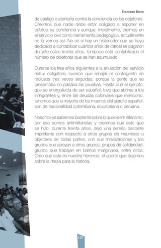137
de castigo o atentaría contra la conciencia de los objetores.
Creemos que nadie debe estar obligado a exponer en
público su conciencia y aunque, inicialmente, creímos en
el servicio civil como herramienta pedagógica, actualmente
no lo vemos así. No sé si hay un historiador que se haya
dedicado a contabilizar cuántos años de cárcel se pagaron
durante estos treinta años, tampoco está contabilizado el
número de objetores que se han acumulado.
Durante los tres años siguientes a la anulación del servicio
militar obligatorio tuvieron que rebajar el contingente de
reclusos tres veces seguidas, porque la gente que se
presentaba no pasaba las pruebas. Hasta que el ejército,
que se enorgullecía de ser español, tuvo que abrirse a los
inmigrantes y, entre las deudas coloniales que menciono,
tenemos que la mayoría de los muertos del ejército español,
son de nacionalidad colombiana, ecuatoriana o peruana.
Nosotrosyasabemosbastantesobreloqueeselmilitarismo,
por eso somos antimilitaristas y creemos que esto que
se hizo, durante treinta años, dejó una semilla bastante
importante con respecto a otros grupos de insumisos u
objetores de todas partes, con sus movilizaciones y los
grupos que apoyan a otros grupos, grupos de solidaridad,
grupos que trabajan en barrios marginales, entre otros.
Creo que esta es nuestra herencia, el aporte que dejamos
sobre la mesa para la historia.
Francesc Riera
 